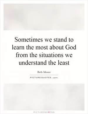 Sometimes we stand to learn the most about God from the situations we understand the least Picture Quote #1