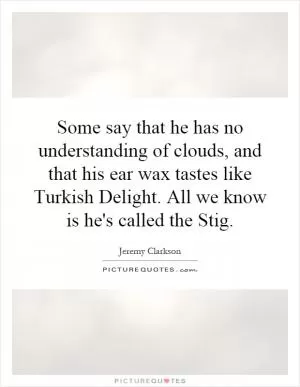 Some say that he has no understanding of clouds, and that his ear wax tastes like Turkish Delight. All we know is he's called the Stig Picture Quote #1