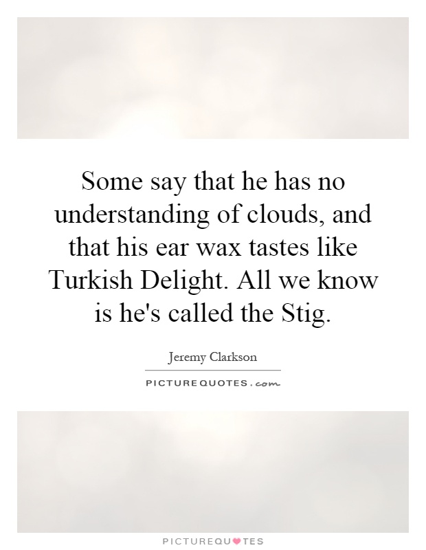 Some say that he has no understanding of clouds, and that his ear wax tastes like Turkish Delight. All we know is he's called the Stig Picture Quote #1