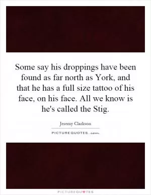 Some say his droppings have been found as far north as York, and that he has a full size tattoo of his face, on his face. All we know is he's called the Stig Picture Quote #1