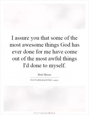 I assure you that some of the most awesome things God has ever done for me have come out of the most awful things I'd done to myself Picture Quote #1