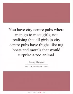 You have city centre pubs where men go to meet girls, not realising that all girls in city centre pubs have thighs like tug boats and morals that would surprise a zoo animal Picture Quote #1