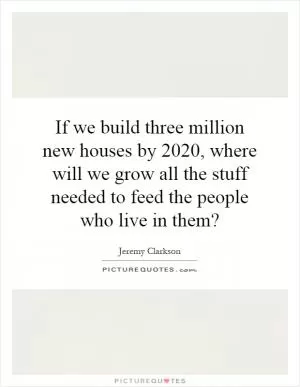 If we build three million new houses by 2020, where will we grow all the stuff needed to feed the people who live in them? Picture Quote #1