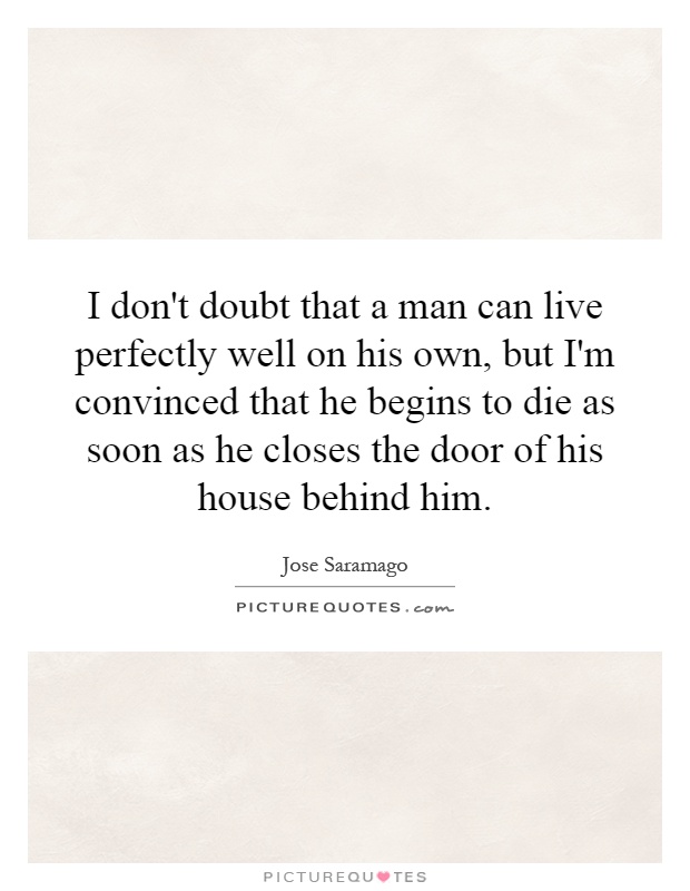 I don't doubt that a man can live perfectly well on his own, but I'm convinced that he begins to die as soon as he closes the door of his house behind him Picture Quote #1