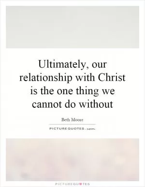Ultimately, our relationship with Christ is the one thing we cannot do without Picture Quote #1