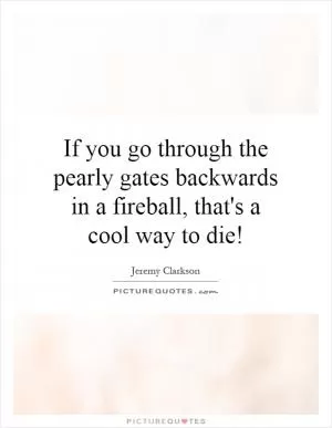 If you go through the pearly gates backwards in a fireball, that's a cool way to die! Picture Quote #1