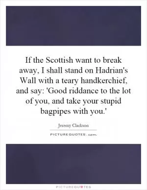 If the Scottish want to break away, I shall stand on Hadrian's Wall with a teary handkerchief, and say: 'Good riddance to the lot of you, and take your stupid bagpipes with you.' Picture Quote #1