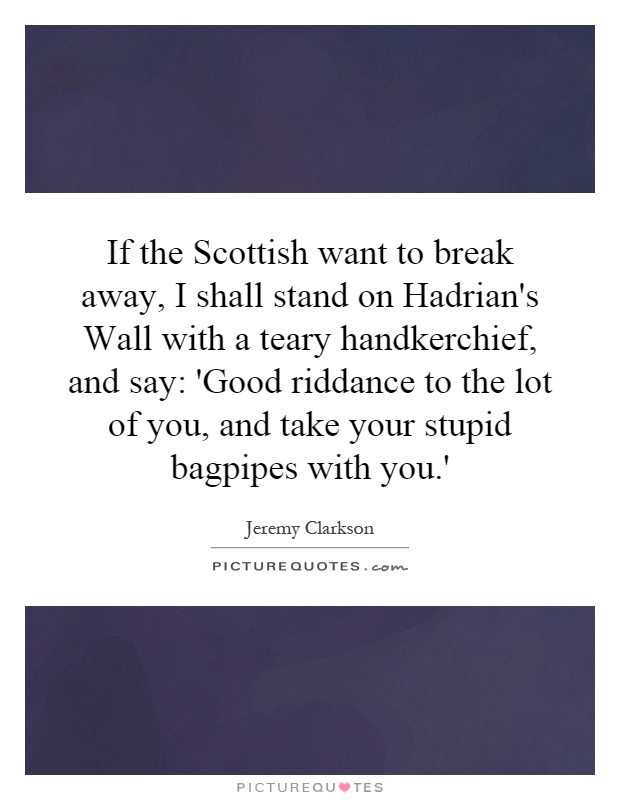 If the Scottish want to break away, I shall stand on Hadrian's Wall with a teary handkerchief, and say: 'Good riddance to the lot of you, and take your stupid bagpipes with you.' Picture Quote #1