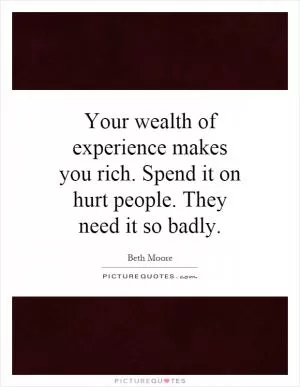 Your wealth of experience makes you rich. Spend it on hurt people. They need it so badly Picture Quote #1