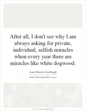 After all, I don't see why I am always asking for private, individual, selfish miracles when every year there are miracles like white dogwood Picture Quote #1