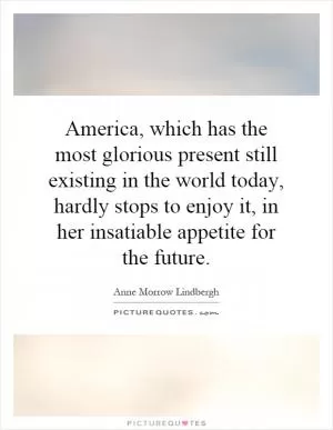 America, which has the most glorious present still existing in the world today, hardly stops to enjoy it, in her insatiable appetite for the future Picture Quote #1