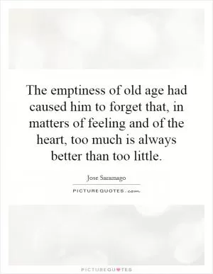 The emptiness of old age had caused him to forget that, in matters of feeling and of the heart, too much is always better than too little Picture Quote #1