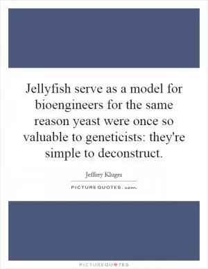 Jellyfish serve as a model for bioengineers for the same reason yeast were once so valuable to geneticists: they're simple to deconstruct Picture Quote #1