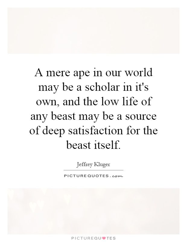 A mere ape in our world may be a scholar in it's own, and the low life of any beast may be a source of deep satisfaction for the beast itself Picture Quote #1