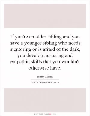 If you're an older sibling and you have a younger sibling who needs mentoring or is afraid of the dark, you develop nurturing and empathic skills that you wouldn't otherwise have Picture Quote #1