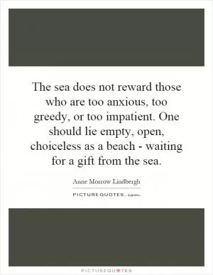 The sea does not reward those who are too anxious, too greedy, or too impatient. One should lie empty, open, choiceless as a beach - waiting for a gift from the sea Picture Quote #1