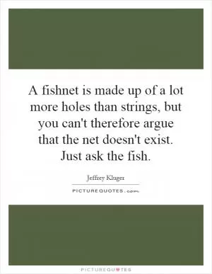 A fishnet is made up of a lot more holes than strings, but you can't therefore argue that the net doesn't exist. Just ask the fish Picture Quote #1
