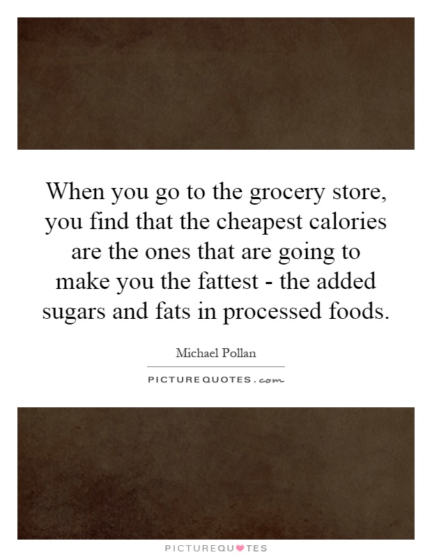 When you go to the grocery store, you find that the cheapest calories are the ones that are going to make you the fattest - the added sugars and fats in processed foods Picture Quote #1