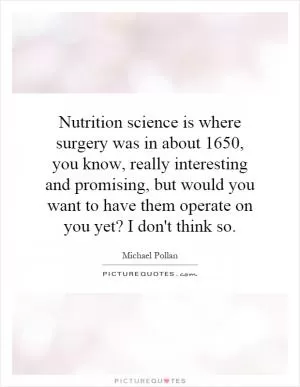 Nutrition science is where surgery was in about 1650, you know, really interesting and promising, but would you want to have them operate on you yet? I don't think so Picture Quote #1