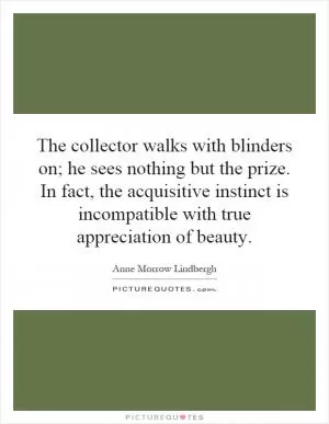 The collector walks with blinders on; he sees nothing but the prize. In fact, the acquisitive instinct is incompatible with true appreciation of beauty Picture Quote #1
