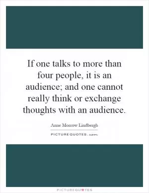 If one talks to more than four people, it is an audience; and one cannot really think or exchange thoughts with an audience Picture Quote #1