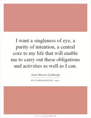 I want a singleness of eye, a purity of intention, a central core to my life that will enable me to carry out these obligations and activities as well as I can Picture Quote #1