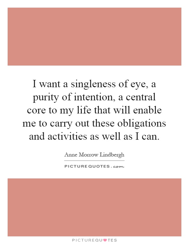 I want a singleness of eye, a purity of intention, a central core to my life that will enable me to carry out these obligations and activities as well as I can Picture Quote #1