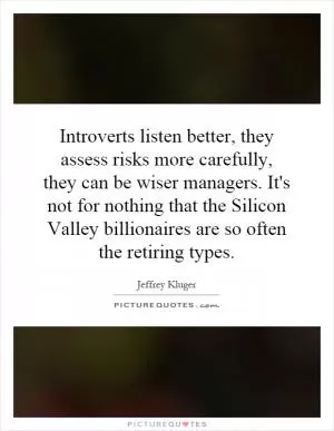 Introverts listen better, they assess risks more carefully, they can be wiser managers. It's not for nothing that the Silicon Valley billionaires are so often the retiring types Picture Quote #1