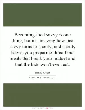 Becoming food savvy is one thing, but it's amazing how fast savvy turns to snooty, and snooty leaves you preparing three-hour meals that break your budget and that the kids won't even eat Picture Quote #1