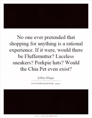 No one ever pretended that shopping for anything is a rational experience. If it were, would there be Fluffernutter? Laceless sneakers? Porkpie hats? Would the Chia Pet even exist? Picture Quote #1