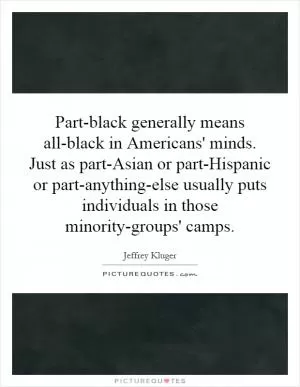 Part-black generally means all-black in Americans' minds. Just as part-Asian or part-Hispanic or part-anything-else usually puts individuals in those minority-groups' camps Picture Quote #1