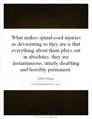 What makes spinal-cord injuries as devastating as they are is that everything about them plays out in absolutes: they are instantaneous, utterly disabling and horribly permanent Picture Quote #1