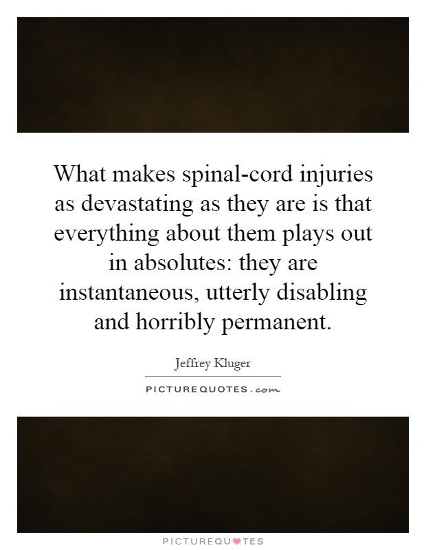 What makes spinal-cord injuries as devastating as they are is that everything about them plays out in absolutes: they are instantaneous, utterly disabling and horribly permanent Picture Quote #1