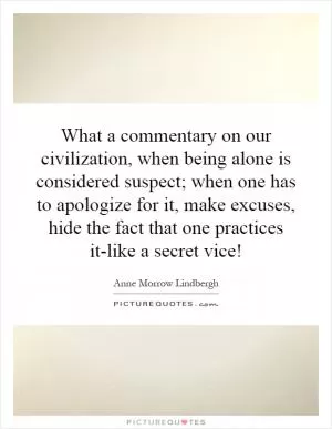 What a commentary on our civilization, when being alone is considered suspect; when one has to apologize for it, make excuses, hide the fact that one practices it-like a secret vice! Picture Quote #1