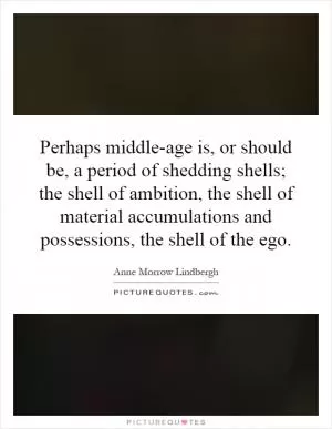 Perhaps middle-age is, or should be, a period of shedding shells; the shell of ambition, the shell of material accumulations and possessions, the shell of the ego Picture Quote #1