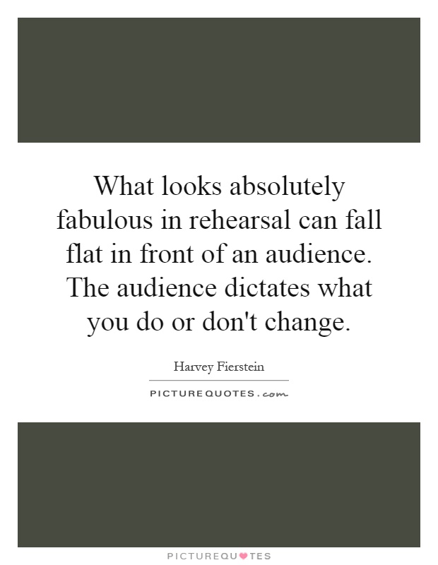 What looks absolutely fabulous in rehearsal can fall flat in front of an audience. The audience dictates what you do or don't change Picture Quote #1
