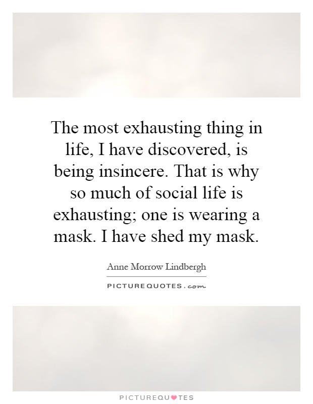 The most exhausting thing in life, I have discovered, is being insincere. That is why so much of social life is exhausting; one is wearing a mask. I have shed my mask Picture Quote #1