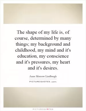 The shape of my life is, of course, determined by many things; my background and childhood, my mind and it's education, my conscience and it's pressures, my heart and it's desires Picture Quote #1