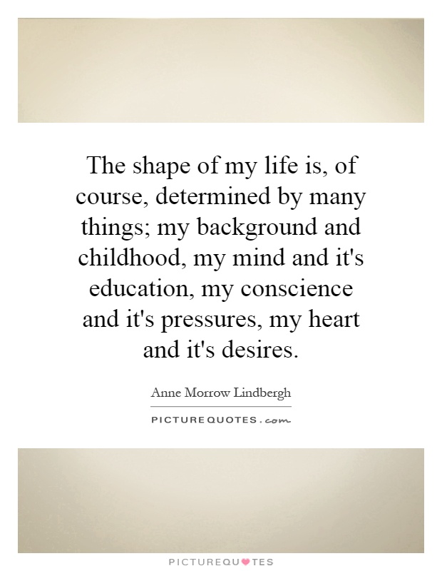 The shape of my life is, of course, determined by many things; my background and childhood, my mind and it's education, my conscience and it's pressures, my heart and it's desires Picture Quote #1