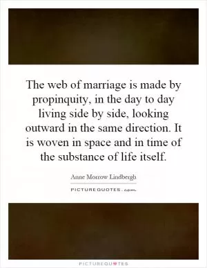 The web of marriage is made by propinquity, in the day to day living side by side, looking outward in the same direction. It is woven in space and in time of the substance of life itself Picture Quote #1