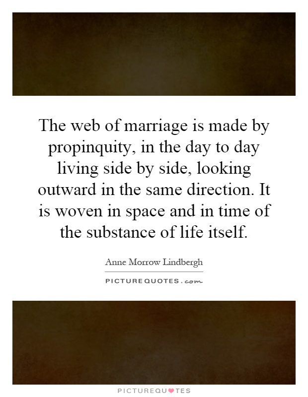 The web of marriage is made by propinquity, in the day to day living side by side, looking outward in the same direction. It is woven in space and in time of the substance of life itself Picture Quote #1