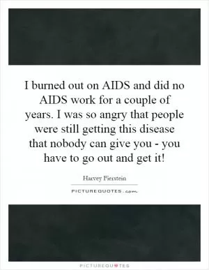 I burned out on AIDS and did no AIDS work for a couple of years. I was so angry that people were still getting this disease that nobody can give you - you have to go out and get it! Picture Quote #1