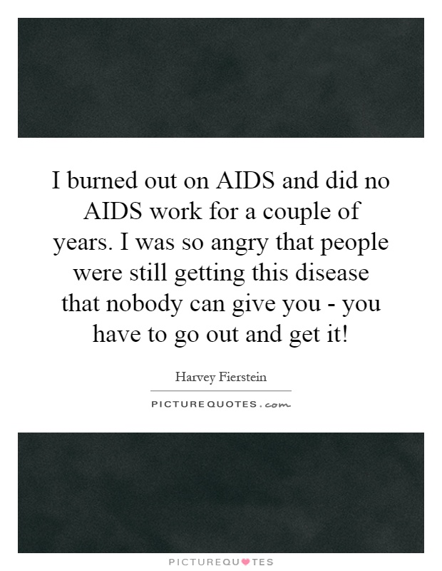 I burned out on AIDS and did no AIDS work for a couple of years. I was so angry that people were still getting this disease that nobody can give you - you have to go out and get it! Picture Quote #1