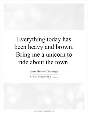 Everything today has been heavy and brown. Bring me a unicorn to ride about the town Picture Quote #1