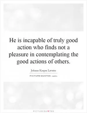 He is incapable of truly good action who finds not a pleasure in contemplating the good actions of others Picture Quote #1