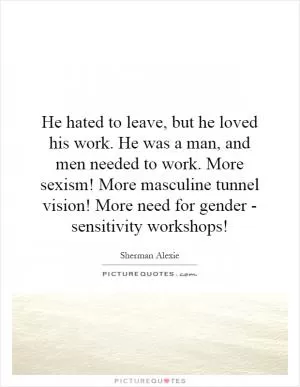 He hated to leave, but he loved his work. He was a man, and men needed to work. More sexism! More masculine tunnel vision! More need for gender - sensitivity workshops! Picture Quote #1