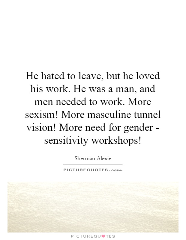 He hated to leave, but he loved his work. He was a man, and men needed to work. More sexism! More masculine tunnel vision! More need for gender - sensitivity workshops! Picture Quote #1