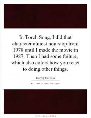 In Torch Song, I did that character almost non-stop from 1978 until I made the movie in 1987. Then I had some failure, which also colors how you react to doing other things Picture Quote #1