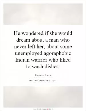 He wondered if she would dream about a man who never left her, about some unemployed agoraphobic Indian warrior who liked to wash dishes Picture Quote #1