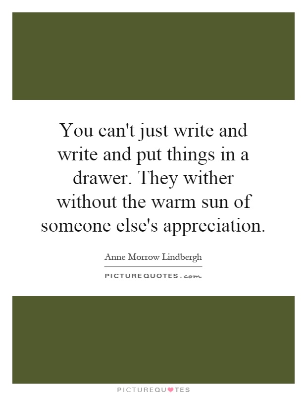 You can't just write and write and put things in a drawer. They wither without the warm sun of someone else's appreciation Picture Quote #1